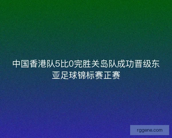 中国香港队5比0完胜关岛队成功晋级东亚足球锦标赛正赛
