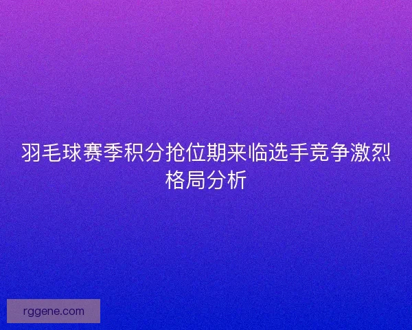 羽毛球赛季积分抢位期来临选手竞争激烈格局分析