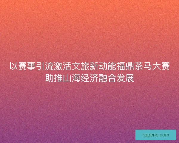 以赛事引流激活文旅新动能福鼎茶马大赛助推山海经济融合发展