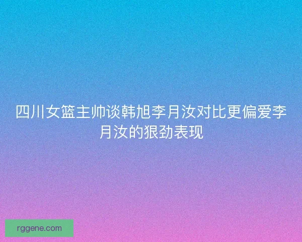 四川女篮主帅谈韩旭李月汝对比更偏爱李月汝的狠劲表现