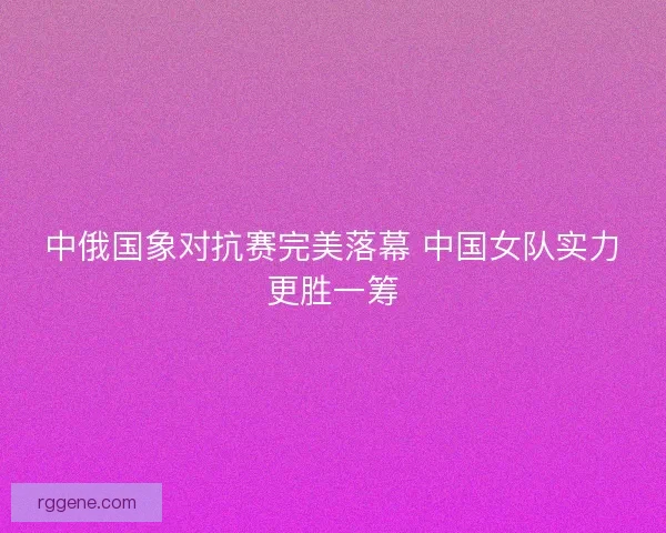 中俄国象对抗赛完美落幕 中国女队实力更胜一筹